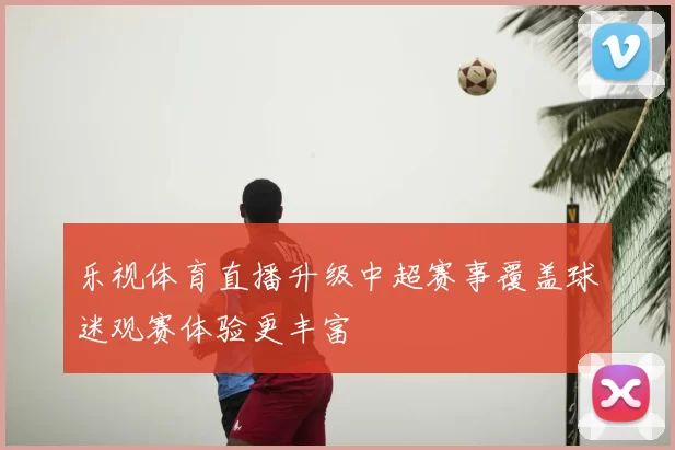 乐视体育直播升级中超赛事覆盖球迷观赛体验更丰富