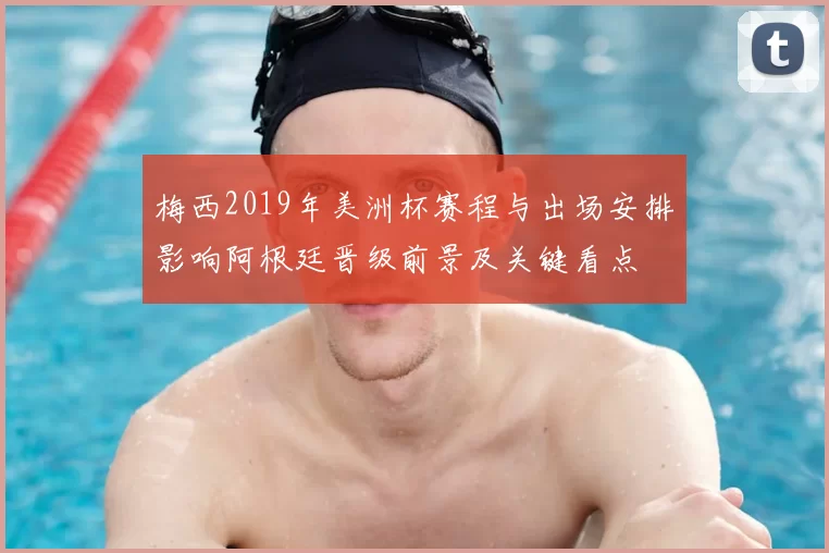 梅西2019年美洲杯赛程与出场安排影响阿根廷晋级前景及关键看点