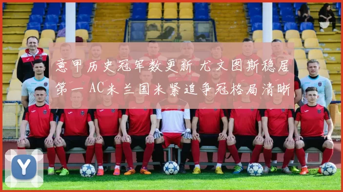 意甲历史冠军数更新 尤文图斯稳居第一 AC米兰国米紧追争冠格局清晰