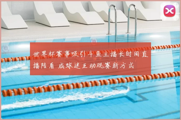 世界杯赛事吸引斗鱼主播长时间直播陪看 成球迷互动观赛新方式