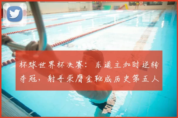 杯球世界杯决赛：东道主加时逆转夺冠，射手荣膺金靴成历史第五人