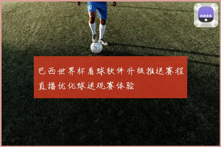 巴西世界杯看球软件升级推送赛程直播优化球迷观赛体验