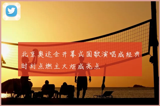 北京奥运会开幕式国歌演唱成经典时刻点燃主火炬成亮点