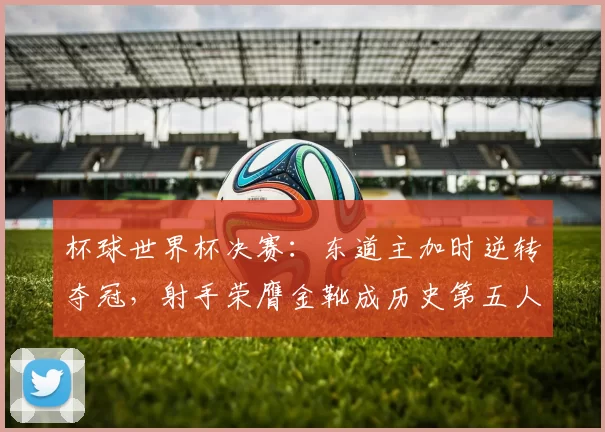 杯球世界杯决赛：东道主加时逆转夺冠，射手荣膺金靴成历史第五人