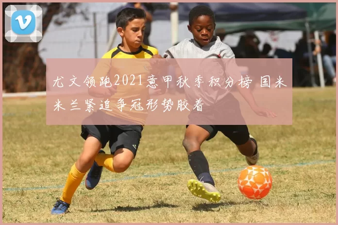 尤文领跑2021意甲秋季积分榜 国米米兰紧追争冠形势胶着