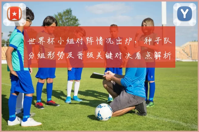 世界杯小组对阵情况出炉，种子队分组形势及晋级关键对决看点解析