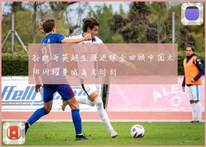 孙继海英超生涯进球全回顾中国太阳闪耀曼城高光时刻