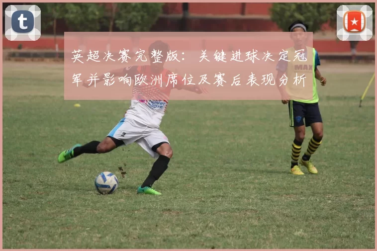 英超决赛完整版：关键进球决定冠军并影响欧洲席位及赛后表现分析