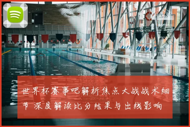 世界杯赛事吧解析焦点大战战术细节 深度解读比分结果与出线影响