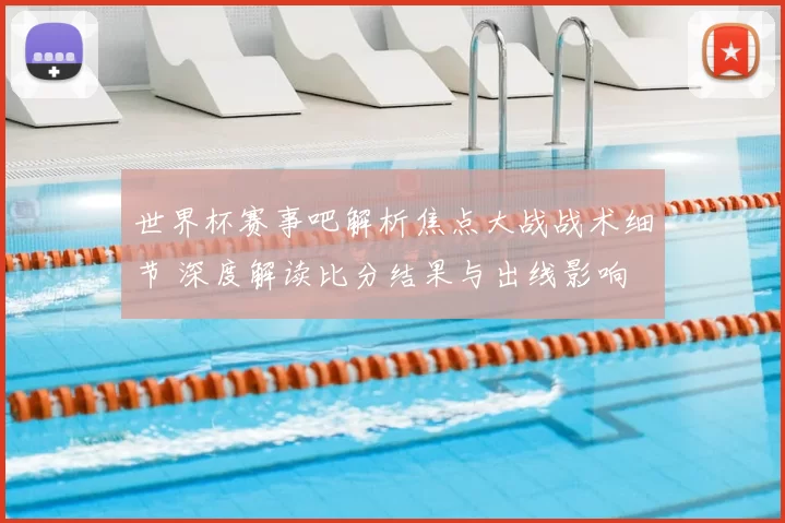 世界杯赛事吧解析焦点大战战术细节 深度解读比分结果与出线影响