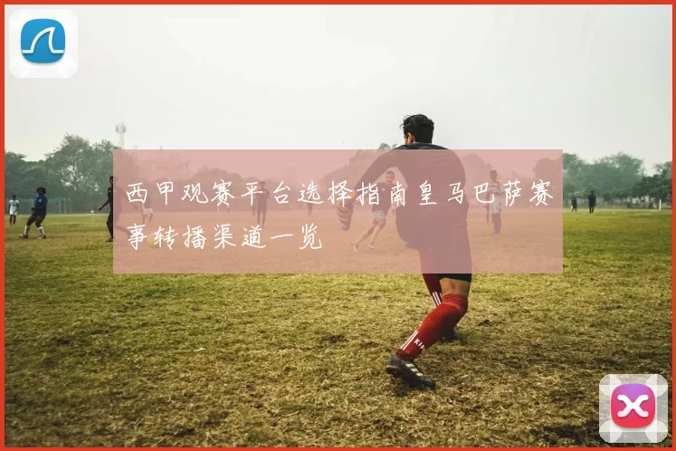 西甲观赛平台选择指南皇马巴萨赛事转播渠道一览