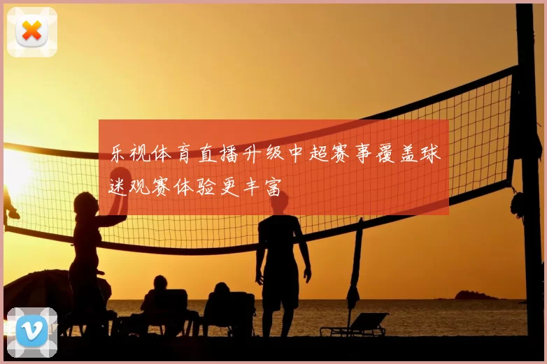 乐视体育直播升级中超赛事覆盖球迷观赛体验更丰富